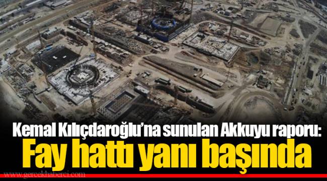Kemal Kılıçdaroğlu’na sunulan Akkuyu raporu: Fay hattı yanı başında