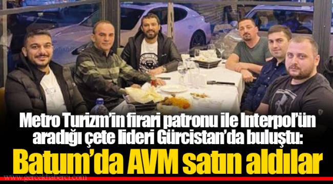 Metro Turizm’in firari patronu ile Interpol’ün aradığı çete lideri Gürcistan’da buluştu: Batum’da AVM satın aldılar