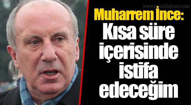 Muharrem İnce: Kısa süre içerisinde istifa edeceğim