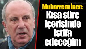 Muharrem İnce: Kısa süre içerisinde istifa edeceğim