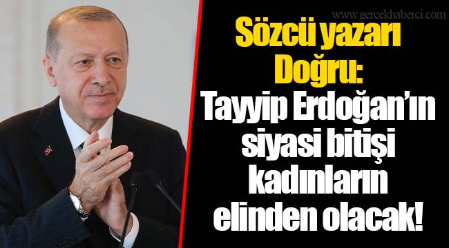 Sözcü yazarı Doğru: Tayyip Erdoğan’ın siyasi bitişi kadınların elinden olacak!