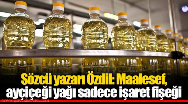 Sözcü yazarı Özdil: Maalesef, ayçiçeği yağı sadece işaret fişeği
