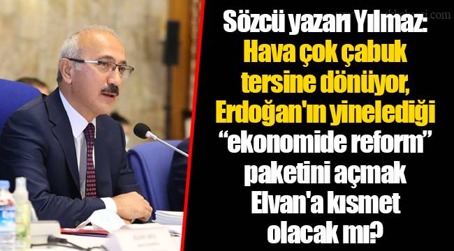 Sözcü yazarı Yılmaz: Hava çok çabuk tersine dönüyor, Erdoğan'ın yinelediği “ekonomide reform” paketini açmak Elvan'a kısmet olacak mı?