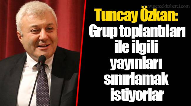 Tuncay Özkan:  Grup toplantıları ile ilgili yayınları sınırlamak istiyorlar