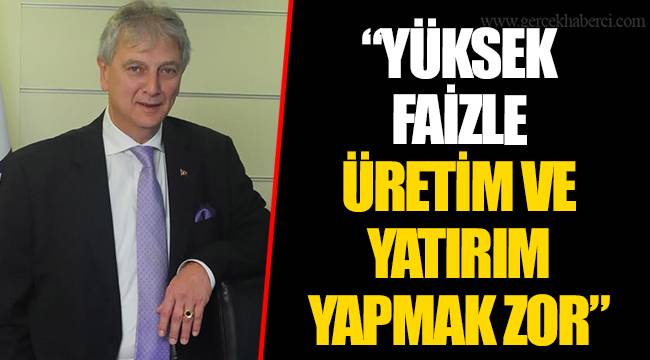 “YÜKSEK FAİZLE ÜRETİM VE YATIRIM YAPMAK ZOR”
