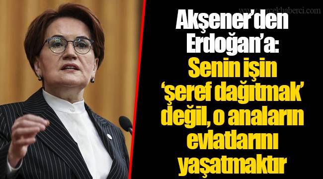 Akşener’den Erdoğan’a: Senin işin ‘şeref dağıtmak’ değil, o anaların evlatlarını yaşatmaktır