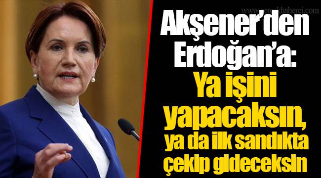 Akşener’den Erdoğan’a: Ya işini yapacaksın, ya da ilk sandıkta çekip gideceksin