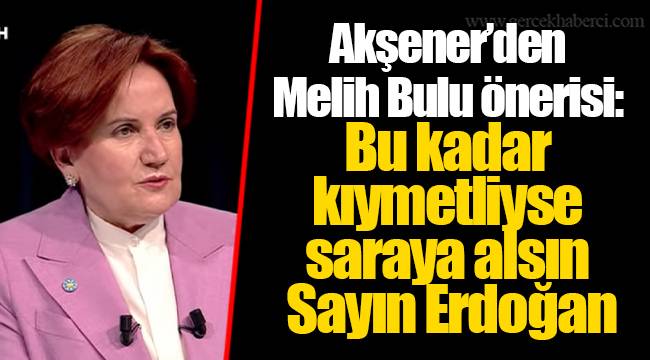 Akşener’den Melih Bulu önerisi: Bu kadar kıymetliyse saraya alsın Sayın Erdoğan
