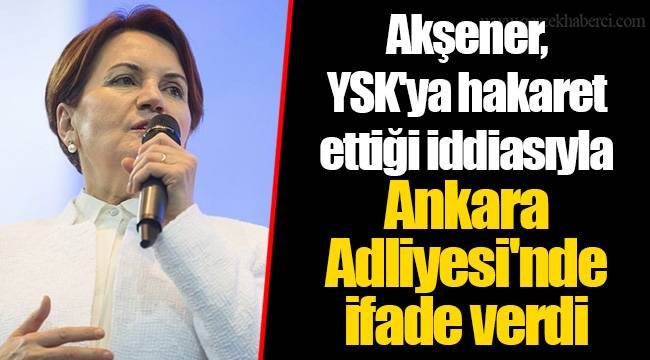 Akşener, YSK'ya hakaret ettiği iddiasıyla Ankara Adliyesi'nde ifade verdi