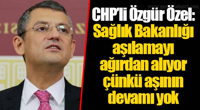 CHP’li Özgür Özel: Sağlık Bakanlığı aşılamayı ağırdan alıyor çünkü aşının devamı yok