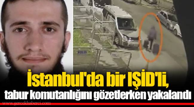 İstanbul&#039;da bir IŞİD&#039;li, tabur komutanlığını gözetlerken yakalandı