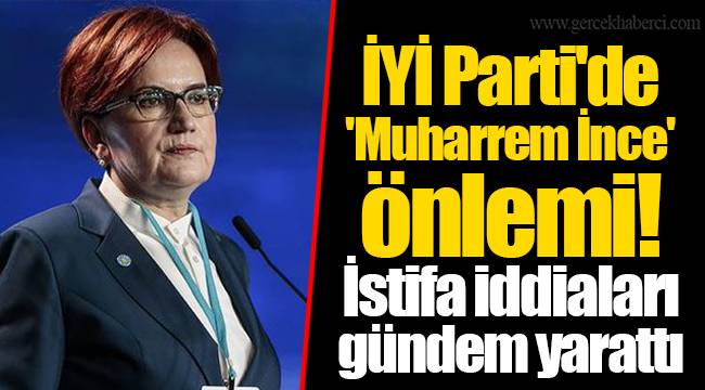 İYİ Parti'de 'Muharrem İnce' önlemi! İstifa iddiaları gündem yarattı