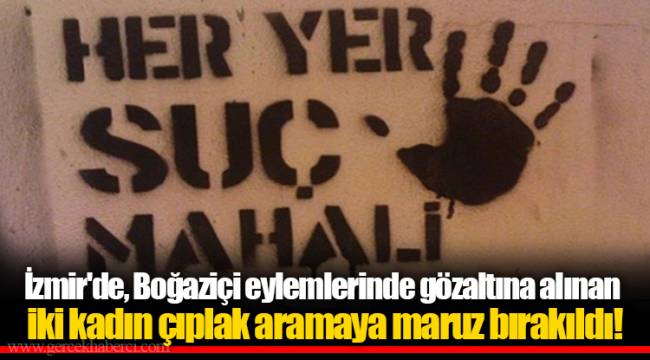 İzmir'de, Boğaziçi eylemlerinde gözaltına alınan iki kadın çıplak aramaya maruz bırakıldı!