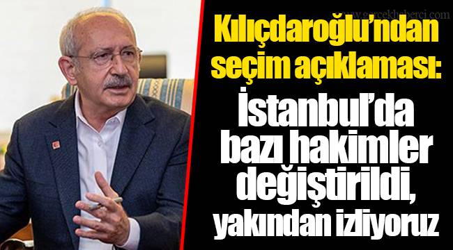 Kılıçdaroğlu’ndan seçim açıklaması: İstanbul’da bazı hakimler değiştirildi, yakından izliyoruz