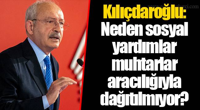 Kılıçdaroğlu: Neden sosyal yardımlar muhtarlar aracılığıyla dağıtılmıyor?