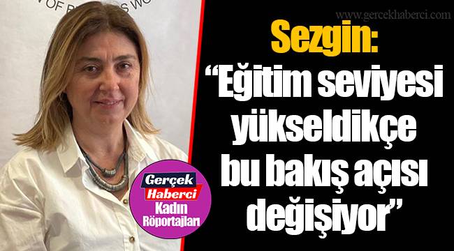 Sezgin: “Eğitim seviyesi yükseldikçe bu bakış açısı değişiyor”