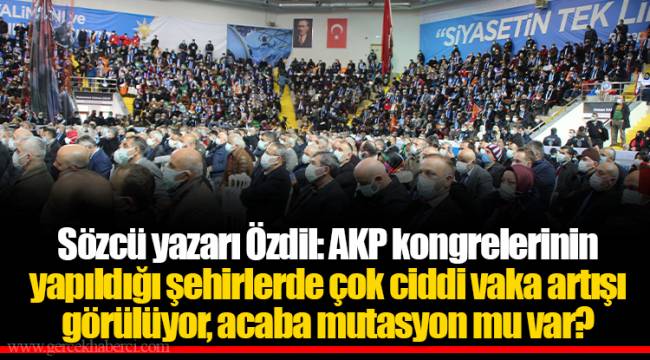 Sözcü yazarı Özdil: AKP kongrelerinin yapıldığı şehirlerde çok ciddi vaka artışı görülüyor, acaba mutasyon mu var?