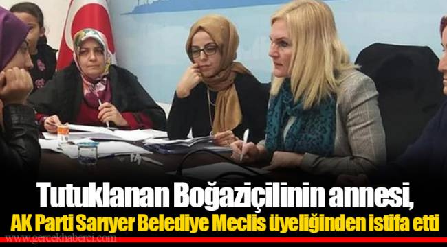 Tutuklanan Boğaziçilinin annesi, AK Parti Sarıyer Belediye Meclis üyeliğinden istifa etti