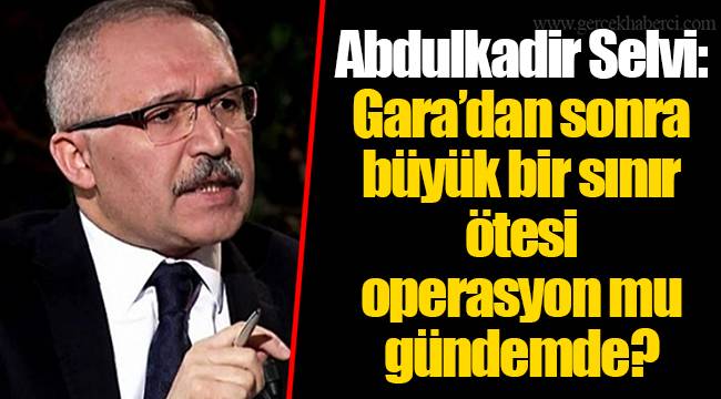 Abdulkadir Selvi: Gara’dan sonra büyük bir sınır ötesi operasyon mu gündemde?