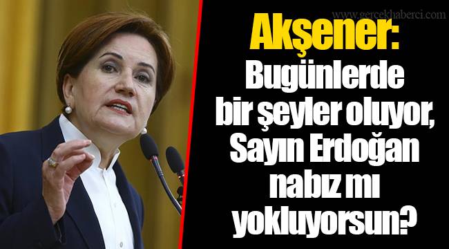 Akşener: Bugünlerde bir şeyler oluyor, Sayın Erdoğan nabız mı yokluyorsun?
