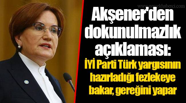 Akşener'den dokunulmazlık açıklaması: İYİ Parti Türk yargısının hazırladığı fezlekeye bakar, gereğini yapar