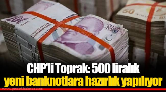 CHP'li Toprak: 500 liralık yeni banknotlara hazırlık yapılıyor