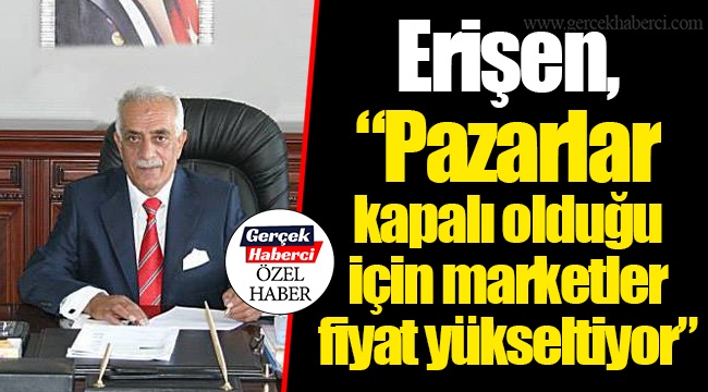Erişen, “Pazarlar kapalı olduğu için marketler fiyat yükseltiyor”