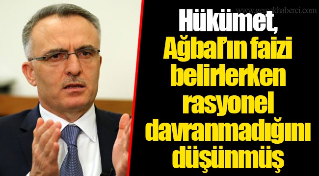 Hükümet, Ağbal’ın faizi belirlerken rasyonel davranmadığını düşünmüş