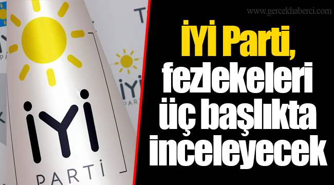 İYİ Parti, fezlekeleri üç başlıkta inceleyecek