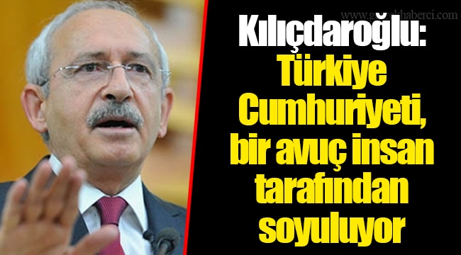Kılıçdaroğlu: Türkiye Cumhuriyeti, bir avuç insan tarafından soyuluyor