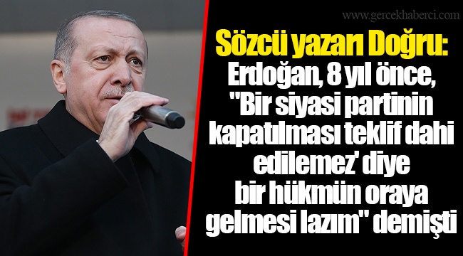 Sözcü yazarı Doğru: Erdoğan, 8 yıl önce, "Bir siyasi partinin kapatılması teklif dahi edilemez' diye bir hükmün oraya gelmesi lazım" demişti