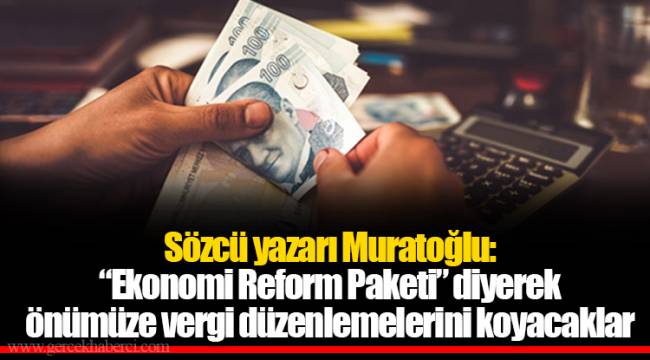 Sözcü yazarı Muratoğlu: “Ekonomi Reform Paketi” diyerek önümüze vergi düzenlemelerini koyacaklar