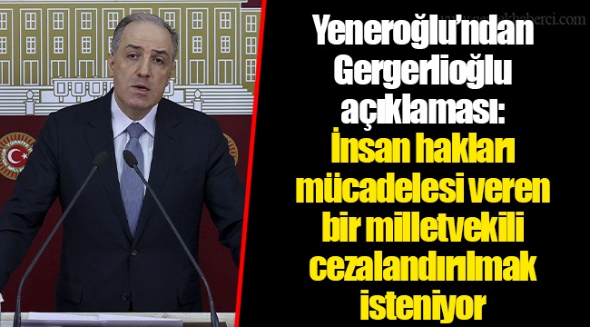 Yeneroğlu’ndan Gergerlioğlu açıklaması: İnsan hakları mücadelesi veren bir milletvekili cezalandırılmak isteniyor