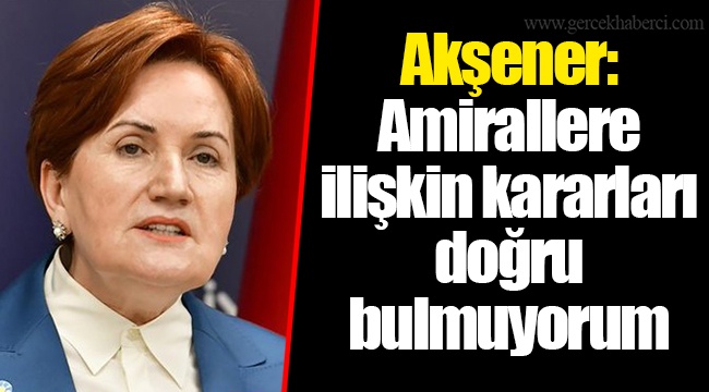 Akşener: Amirallere ilişkin kararları doğru bulmuyorum
