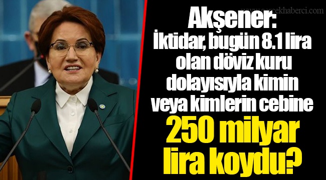Akşener: İktidar, bugün 8.1 lira olan döviz kuru dolayısıyla kimin veya kimlerin cebine 250 milyar lira koydu?