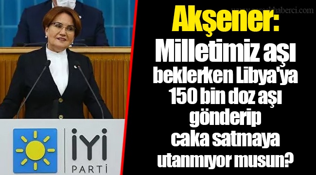 Akşener: Milletimiz aşı beklerken Libya'ya 150 bin doz aşı gönderip caka satmaya utanmıyor musun?