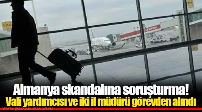 Almanya skandalına soruşturma! Vali yardımcısı ve iki il müdürü görevden alındı