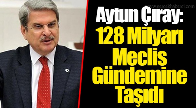Aytun Çıray: 128 Milyarı Meclis Gündemine Taşıdı