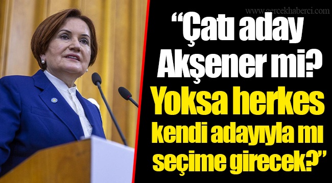 "Çatı aday Akşener mi? Yoksa herkes kendi adayıyla mı seçime girecek?"