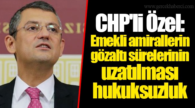 CHP'li Özel: Emekli amirallerin gözaltı sürelerinin uzatılması hukuksuzluk