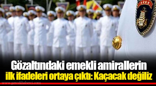 Gözaltındaki emekli amirallerin ilk ifadeleri ortaya çıktı: Kaçacak değiliz
