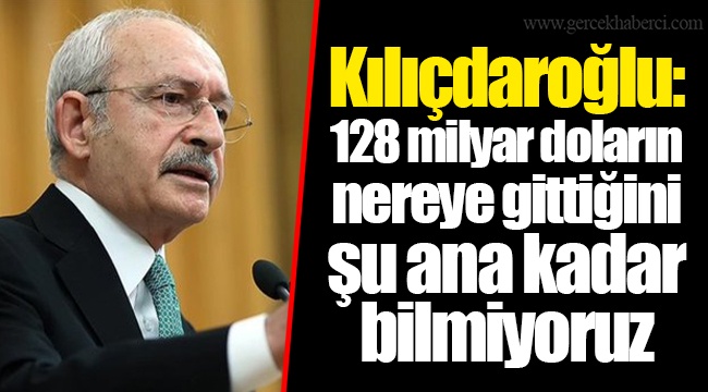 Kılıçdaroğlu: 128 milyar doların nereye gittiğini şu ana kadar bilmiyoruz