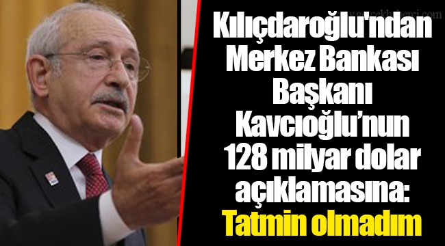 Kılıçdaroğlu'ndan Merkez Bankası Başkanı Kavcıoğlu’nun 128 milyar dolar açıklamasına: Tatmin olmadım