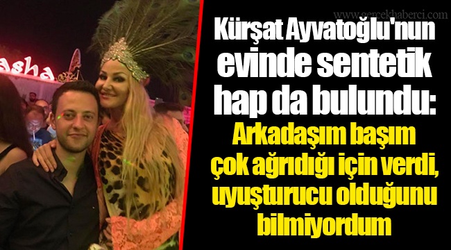Kürşat Ayvatoğlu&#039;nun evinde sentetik hap da bulundu: Arkadaşım başım çok ağrıdığı için verdi, uyuşturucu olduğunu bilmiyordum
