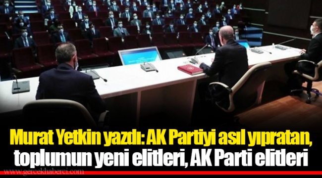 Murat Yetkin yazdı: AK Partiyi asıl yıpratan, toplumun yeni elitleri, AK Parti elitleri