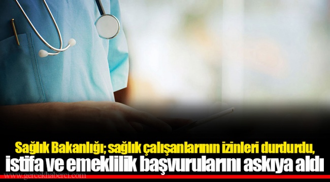 Sağlık Bakanlığı; sağlık çalışanlarının izinleri durdurdu, istifa ve emeklilik başvurularını askıya aldı