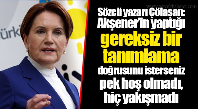 Sözcü yazarı Çölaşan: Akşener’in yaptığı gereksiz bir tanımlama doğrusunu isterseniz pek hoş olmadı, hiç yakışmadı