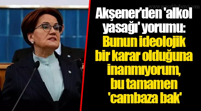 Akşener'den 'alkol yasağı' yorumu: Bunun ideolojik bir karar olduğuna inanmıyorum, bu tamamen 'cambaza bak'