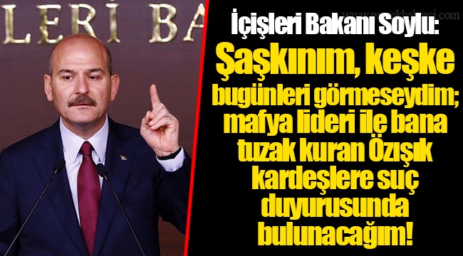 İçişleri Bakanı Soylu: Şaşkınım, keşke bugünleri görmeseydim; mafya lideri ile bana tuzak kuran Özışık kardeşlere suç duyurusunda bulunacağım!