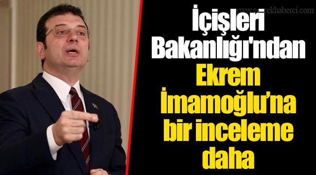 İçişleri Bakanlığı'ndan Ekrem İmamoğlu’na bir inceleme daha